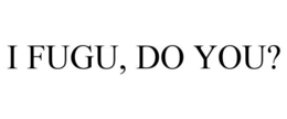 I FUGU, DO YOU? trademark