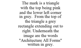 THE MARK IS A TRIANGLE WITH THE TOP BEING PINK AND THE LOWER LEFT CORNER IN GREY. FROM THE TOP OF THE TRIANGLE A GREY RECTANGLE EXTENDING OUT TO RIGHT. UNDERNEATH THE IMAGE ARE THE WORDS "ARCHITECTURE ALL FORMS" WRITTEN IN GREY. trademark