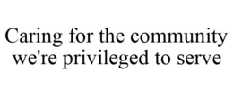 CARING FOR THE COMMUNITY WE'RE PRIVILEGED TO SERVE trademark