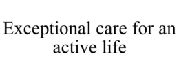EXCEPTIONAL CARE FOR AN ACTIVE LIFE trademark