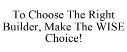 TO CHOOSE THE RIGHT BUILDER, MAKE THE WISE CHOICE! trademark