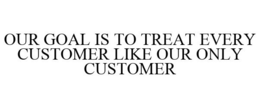OUR GOAL IS TO TREAT EVERY CUSTOMER LIKE OUR ONLY CUSTOMER trademark