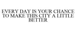 EVERY DAY IS YOUR CHANCE TO MAKE THIS CITY A LITTLE BETTER trademark