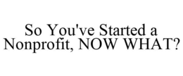 SO YOU'VE STARTED A NONPROFIT, NOW WHAT? trademark