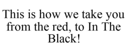 THIS IS HOW WE TAKE YOU FROM THE RED, TO IN THE BLACK! trademark
