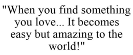 "WHEN YOU FIND SOMETHING YOU LOVE... IT BECOMES EASY BUT AMAZING TO THE WORLD!" trademark