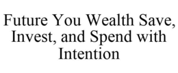 FUTURE YOU WEALTH SAVE, INVEST, AND SPEND WITH INTENTION trademark
