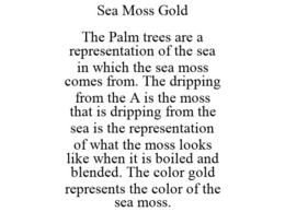 SEA MOSS GOLD THE PALM TREES ARE A REPRESENTATION OF THE SEA IN WHICH THE SEA MOSS COMES FROM. THE DRIPPING FROM THE A IS THE MOSS THAT IS DRIPPING FROM THE SEA IS THE REPRESENTATION OF WHAT THE MOSS LOOKS LIKE WHEN IT IS BOILED AND BLENDED. THE COLOR GOLD REPRESENTS THE COLOR OF THE SEA MOSS. trademark