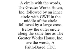 A CIRCLE WITH THE WORDS, THE GREATER WORKS HOUSE, INC. FOLLOWED BY AN INNER CIRCLE WITH GWH IN THE MIDDLE OF THE CIRCLE FOLLOWED BY A LARGE CROSS. BELOW THE OUTER CIRCLE ALONG THE SAME LINE AS THE GREATER WORKS HOUSE, INC. ARE THE WORDS, A FAITH-BASED CDC. trademark