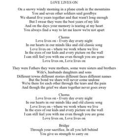 LOVE LIVES ON ON A SNOWY WINDY MORNING IN A PLANE CRASH IN THE MOUNTAINS YOU AND SEVEN OTHER SOLDIERS SAID GOODBYE WE SHARED FIVE YEARS TOGETHER AND THAT WASN'T LONG ENOUGH BUT I SWEAR THEY WERE THE BEST YEARS OF MY LIFE AND ON THE DAYS YOUR MEMORY IS TEARING AT MY HEART YOU ALWAYS FIND A WAY TO LET ME KNOW WE'RE NOT APART CHORUS LOVE LIVES ON - EVERY DAY EVERY NIGHT IN OUR HEARTS IN OUR MINDS LIKE AND OLD CLASSIC SONG LOVE LIVES ON - WHERE WE WORK WHERE WE LIVE IN THE EYES OF OUR KIDS AND EVERY PICTURE ON THE WALL I CAN STILL FEEL YOU WITH ME EVEN THOUGH YOU ARE GONE LOVE LIVES ON, LOVE LIVES ON THEY WERE FATHERS THEY WERE MOTHERS, SOME WERE SISTERS AND BROTHERS WIFE'S, HUSBANDS DAUGHTERS AND SONS DIFFERENT TOWNS DIFFERENT STORIES DIFFERENT FACES DIFFERENT NAMES BUT THE BOND WE SHARE WILL NEVER COME UNDONE WE'RE THERE FOR EACH OTHER THROUGH THE TEARS AND THE PAIN AND THOUGH THE GRIEF WE SHARE TOGETHER NEVER GOES AWAY CHORUS LOVE LIVES ON - EVERY DAY EVERY NIGHT IN OUR HEARTS IN OUR MINDS LIKE AND OLD CLASSIC SONG LOVE LIVES ON - WHERE WE WORK WHERE WE LIVE IN THE EYES OF OUR KIDS AND EVERY PICTURE ON THE WALL I CAN STILL FEEL YOU WITH ME EVEN THOUGH YOU ARE GONE LOVE LIVES ON, LOVE LIVES ON BRIDGE THROUGH YOUR SACRIFICE, IN ALL YOU LEFT BEHIND YOU GIVE US STRENGTH TO CARRY ON trademark