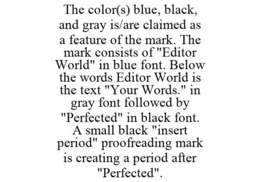 THE COLOR(S) BLUE, BLACK, AND GRAY IS/ARE CLAIMED AS A FEATURE OF THE MARK. THE MARK CONSISTS OF "EDITOR WORLD" IN BLUE FONT. BELOW THE WORDS EDITOR WORLD IS THE TEXT "YOUR WORDS." IN GRAY FONT FOLLOWED BY "PERFECTED" IN BLACK FONT. A SMALL BLACK "INSERT PERIOD" PROOFREADING MARK IS CREATING A PERIOD AFTER "PERFECTED". trademark