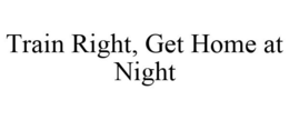 TRAIN RIGHT, GET HOME AT NIGHT trademark