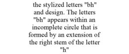 THE STYLIZED LETTERS "BH" AND DESIGN. THE LETTERS "BH" APPEARS WITHIN AN INCOMPLETE CIRCLE THAT IS FORMED BY AN EXTENSION OF THE RIGHT STEM OF THE LETTER "H" trademark