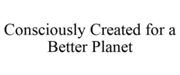 CONSCIOUSLY CREATED FOR A BETTER PLANET trademark