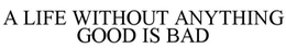 A LIFE WITHOUT ANYTHING GOOD IS BAD trademark