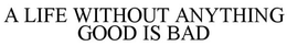 A LIFE WITHOUT ANYTHING GOOD IS BAD trademark