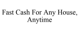 FAST CASH FOR ANY HOUSE, ANYTIME trademark