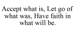 ACCEPT WHAT IS, LET GO OF WHAT WAS, HAVE FAITH IN WHAT WILL BE. trademark