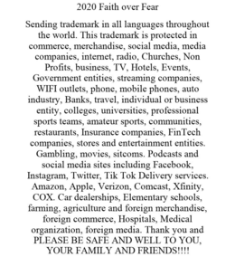 2020 FAITH OVER FEAR SENDING TRADEMARK IN ALL LANGUAGES THROUGHOUT THE WORLD. THIS TRADEMARK IS PROTECTED IN COMMERCE, MERCHANDISE, SOCIAL MEDIA, MEDIA COMPANIES, INTERNET, RADIO, CHURCHES, NON PROFITS, BUSINESS, TV, HOTELS, EVENTS, GOVERNMENT ENTITIES, STREAMING COMPANIES, WIFI OUTLETS, PHONE, MOBILE PHONES, AUTO INDUSTRY, BANKS, TRAVEL, INDIVIDUAL OR BUSINESS ENTITY, COLLEGES, UNIVERSITIES, PROFESSIONAL SPORTS TEAMS, AMATEUR SPORTS, COMMUNITIES, RESTAURANTS, INSURANCE COMPANIES, FINTECH COMPANIES, STORES AND ENTERTAINMENT ENTITIES. GAMBLING, MOVIES, SITCOMS. PODCASTS AND SOCIAL MEDIA SITES INCLUDING FACEBOOK, INSTAGRAM, TWITTER, TIK TOK DELIVERY SERVICES. AMAZON, APPLE, VERIZON, COMCAST, XFINITY, COX. CAR DEALERSHIPS, ELEMENTARY SCHOOLS, FARMING, AGRICULTURE AND FOREIGN MERCHANDISE, FOREIGN COMMERCE, HOSPITALS, MEDICAL ORGANIZATION, FOREIGN MEDIA. THANK YOU AND PLEASE BE SAFE AND WELL TO YOU, YOUR FAMILY AND FRIENDS!!!! trademark