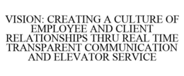 VISION: CREATING A CULTURE OF EMPLOYEE AND CLIENT RELATIONSHIPS THRU REAL TIME TRANSPARENT COMMUNICATION AND ELEVATOR SERVICE trademark