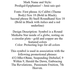 MARK NAME AND STYLE: PRODIGAL-EPIPHANIES! - JENÁ SAIS QUÓ FONTS: FIRST PHRASE A) CALIBRI (THEME BODY) SIZE 18 (BOLD IN BLACK), SECOND PHRASE B) SNELL ROUNDHAND SIZE 18 (BOLD IN BLACK WITH ITALICS AND A RED UNDERLINE) DESIGN DESCRIPTION: SYMBOL IS A ROUND MERKABA STAR INSIDE OF A GLOBE, RESTING ON A CIRCULAR PLATE - GOLD AND COPPER ARE THE FEATURED COLORS COLOR: PROTECTING LOGO FOR ALL COLORS THIS SYMBOL IS USED IN ASSOCIATION WITH THE FOLLOWING PROMOTIONAL PHRASES: 432-MHZ-OHMN, SUSPENDING DISBELIEF, 9 WITHIN 9, HERALD THE DAWN, EMBRACING THE REVELATIONS, PASSIONATE FRUITION, 7TH HEAVEN. trademark