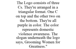 THE LOGO CONSISTS OF THREE CS. THEY'RE ARRANGED IN A TRIANGULAR FORMAT. ONE C ON TOP AND THE OTHER TWO ON THE BOTTOM. THEY'RE ALL PURPLE IN COLOR. THE COLOR REPRESENTS DOMESTIC VIOLENCE AWARENESS. THE SLOGAN UNDERNEATH THE LOGO SAYS, GROOMING WOMEN FOR GREATNESS." trademark