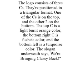 THE LOGO CONSISTS OF THREE CS. THEY'RE POSITIONED IN A TRIANGULAR FORMAT. ONE OF THE CS IS ON THE TOP, AND THE OTHER 2 ON THE BOTTOM. THE TOP C IS A LIGHT BURNT ORANGE COLOR, THE BOTTOM RIGHT C IS FUCHSIA COLOR, AND THE BOTTOM LEFT IS A TURQUOISE COLOR. THE SLOGAN UNDERNEATH SAYS, WE'RE BRINGING CLASSY BACK!" trademark