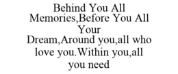 BEHIND YOU ALL MEMORIES,BEFORE YOU ALL YOUR DREAM,AROUND YOU,ALL WHO LOVE YOU.WITHIN YOU,ALL YOU NEED trademark