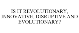 IS IT REVOLUTIONARY, INNOVATIVE, DISRUPTIVE AND EVOLUTIONARY? trademark