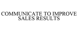 COMMUNICATE TO IMPROVE SALES RESULTS trademark