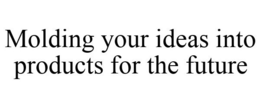 MOLDING YOUR IDEAS INTO PRODUCTS FOR THE FUTURE trademark