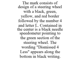 THE MARK CONSISTS OF DESIGN OF A STEERING WHEEL WITH A BLACK, GREEN, YELLOW, AND RED BORDER FOLLOWED BY THE NUMBER 4 AND LETTER L. CONTAINED IN THE CENTER IS A BLACK NEEDLE SPEEDOMETER POINTING TO THE GREEN SECTION OF THE STEERING WHEEL. THE WORDING "DISMISSED 4 LESS" APPEARS ALONG THE BOTTOM IN BLACK WRITING. trademark
