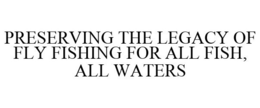 PRESERVING THE LEGACY OF FLY FISHING FOR ALL FISH, ALL WATERS trademark