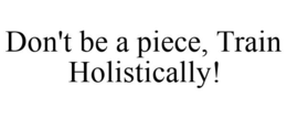 DON'T BE A PIECE, TRAIN HOLISTICALLY! trademark