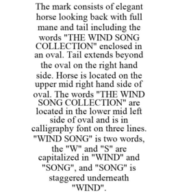 THE MARK CONSISTS OF ELEGANT HORSE LOOKING BACK WITH FULL MANE AND TAIL INCLUDING THE WORDS "THE WIND SONG COLLECTION" ENCLOSED IN AN OVAL. TAIL EXTENDS BEYOND THE OVAL ON THE RIGHT HAND SIDE. HORSE IS LOCATED ON THE UPPER MID RIGHT HAND SIDE OF OVAL. THE WORDS "THE WIND SONG COLLECTION" ARE LOCATED IN THE LOWER MID LEFT SIDE OF OVAL AND IS IN CALLIGRAPHY FONT ON THREE LINES. "WIND SONG" IS TWO WORDS, THE "W" AND "S" ARE CAPITALIZED IN "WIND" AND "SONG", AND "SONG" IS STAGGERED UNDERNEATH "WIND". trademark