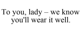 TO YOU, LADY - WE KNOW YOU'LL WEAR IT WELL. trademark
