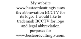 MY WEBSITE WWW.BESTCORDCUTTINGTV USES THE ABBREVIATION BCCTV FOR ITS LOGO. I WOULD LIKE TO TRADEMARK BCCTV FOR LOGO AND LEGAL ABBREVIATION PURPOSES FOR WWW.BESTCORDCUTTINGTV.COM. trademark