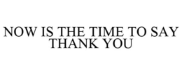 NOW IS THE TIME TO SAY THANK YOU trademark