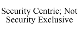 SECURITY CENTRIC; NOT SECURITY EXCLUSIVE trademark