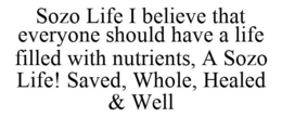 SOZO LIFE I BELIEVE THAT EVERYONE SHOULD HAVE A LIFE FILLED WITH NUTRIENTS, A SOZO LIFE! SAVED, WHOLE, HEALED & WELL trademark