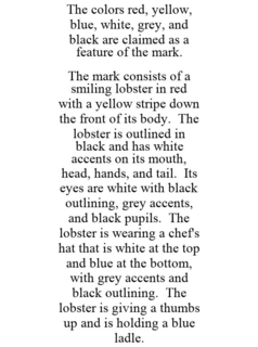 THE COLORS RED, YELLOW, BLUE, WHITE, GREY, AND BLACK ARE CLAIMED AS A FEATURE OF THE MARK. THE MARK CONSISTS OF A SMILING LOBSTER IN RED WITH A YELLOW STRIPE DOWN THE FRONT OF ITS BODY. THE LOBSTER IS OUTLINED IN BLACK AND HAS WHITE ACCENTS ON ITS MOUTH, HEAD, HANDS, AND TAIL. ITS EYES ARE WHITE WITH BLACK OUTLINING, GREY ACCENTS, AND BLACK PUPILS. THE LOBSTER IS WEARING A CHEF'S HAT THAT IS WHITE AT THE TOP AND BLUE AT THE BOTTOM, WITH GREY ACCENTS AND BLACK OUTLINING. THE LOBSTER IS GIVING A THUMBS UP AND IS HOLDING A BLUE LADLE. trademark