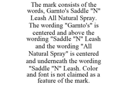 THE MARK CONSISTS OF THE WORDS, GARNTO'S SADDLE "N" LEASH ALL NATURAL SPRAY. THE WORDING "GARNTO'S" IS CENTERED AND ABOVE THE WORDING "SADDLE "N" LEASH AND THE WORDING "ALL NATURAL SPRAY" IS CENTERED AND UNDERNEATH THE WORDING "SADDLE "N" LEASH. COLOR AND FONT IS NOT CLAIMED AS A FEATURE OF THE MARK. trademark