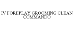 IV FOREPLAY GROOMING CLEAN COMMANDO trademark