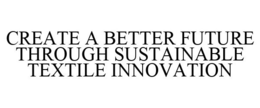 CREATE A BETTER FUTURE THROUGH SUSTAINABLE TEXTILE INNOVATION trademark