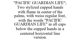 "PACIFIC GUARDIAN LIFE"; TWO STYLIZED CUPPED HANDS WITH FLAME IN CENTER OF THE PALMS, WITH WEISS REGULAR FONT, WITH THE WORDS "PACIFIC GUARDIAN LIFE" IN ALL CAPS BELOW THE CUPPED HANDS IN A CENTERED HORIZONTAL LINE VERSION. trademark