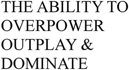 THE ABILITY TO OVERPOWER OUTPLAY & DOMINATE trademark