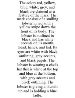 THE COLORS RED, YELLOW, BLUE, WHITE, GREY, AND BLACK ARE CLAIMED AS A FEATURE OF THE MARK. THE MARK CONSISTS OF A SMILING LOBSTER IN RED WITH A YELLOW STRIPE DOWN THE FRONT OF ITS BODY. THE LOBSTER IS OUTLINED IN BLACK AND HAS WHITE ACCENTS ON ITS MOUTH, HEAD, HANDS, AND TAIL. ITS EYES ARE WHITE WITH BLACK OUTLINING, GREY ACCENTS, AND BLACK PUPILS. THE LOBSTER IS WEARING A CHEF'S HAT THAT IS WHITE AT THE TOP AND BLUE AT THE BOTTOM, WITH GREY ACCENTS AND BLACK OUTLINING. THE LOBSTER IS GIVING A THUMBS UP AND IS HOLDING A BLUE LADLE. trademark