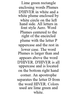 LIME GREEN RECTANGLE ENCLOSING WORDS PLUMES D'HIVER IN WHITE AND A WHITE PLUME ENCLOSED BY WHITE CIRCLE ON THE LEFT HAND SIDE. ALL LETTERS IN FONT STYLE AERO. WORD PLUMES CENTERED TO THE RIGHT OF THE ENCIRCLED PLUME WITH THE LETTER P UPPERCASE AND THE REST IN LOWER CASE. THE WORD PLUMES IS LARGER THAN AND APPEARS ABOVE THE WORD D'HIVER. D'HIVER IS ALL UPPERCASE AND IS LOCATED ON THE BOTTOM RIGHT HAND CORNER. AN APOSTROPHE SEPARATES THE LETTER D FROM THE WORD HIVER. COLORS USED ARE LIME GREEN AND WHITE. trademark