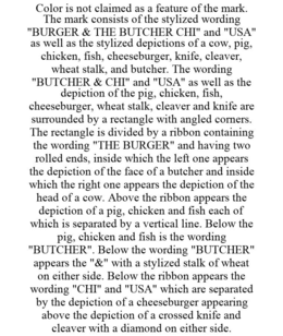 COLOR IS NOT CLAIMED AS A FEATURE OF THE MARK. THE MARK CONSISTS OF THE STYLIZED WORDING "BURGER & THE BUTCHER CHI" AND "USA" AS WELL AS THE STYLIZED DEPICTIONS OF A COW, PIG, CHICKEN, FISH, CHEESEBURGER, KNIFE, CLEAVER, WHEAT STALK, AND BUTCHER. THE WORDING "BUTCHER & CHI" AND "USA" AS WELL AS THE DEPICTION OF THE PIG, CHICKEN, FISH, CHEESEBURGER, WHEAT STALK, CLEAVER AND KNIFE ARE SURROUNDED BY A RECTANGLE WITH ANGLED CORNERS. THE RECTANGLE IS DIVIDED BY A RIBBON CONTAINING THE WORDING "THE BURGER" AND HAVING TWO ROLLED ENDS, INSIDE WHICH THE LEFT ONE APPEARS THE DEPICTION OF THE FACE OF A BUTCHER AND INSIDE WHICH THE RIGHT ONE APPEARS THE DEPICTION OF THE HEAD OF A COW. ABOVE THE RIBBON APPEARS THE DEPICTION OF A PIG, CHICKEN AND FISH EACH OF WHICH IS SEPARATED BY A VERTICAL LINE. BELOW THE PIG, CHICKEN AND FISH IS THE WORDING "BUTCHER". BELOW THE WORDING "BUTCHER" APPEARS THE "&" WITH A STYLIZED STALK OF WHEAT ON EITHER SIDE. BELOW THE RIBBON APPEARS THE WORDING "CHI" AND "USA" WHICH ARE SEPARATED BY THE DEPICTION OF A CHEESEBURGER APPEARING ABOVE THE DEPICTION OF A CROSSED KNIFE AND CLEAVER WITH A DIAMOND ON EITHER SIDE. trademark