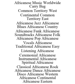 AFRICANESE MUSIC WORLDWIDE CARRY BAG COMMON TERRITORY WEST CONTINENTAL COMMON TERRITORY EAST AFRICANESE JAZZ AFRICANESE BLUES AFRICANESE COUNTRY AFRICANESE FUNK AFRICANESE SOUNDTRACKS AFRICANESE FOLK AFRICANESE POP AFRICANESE VOCALS AFRICANESE TRADITIONAL AFRICANESE EASY LISTENING AFRICANESE CEREMONIAL AFRICANESE INSTRUMENTAL AFRICANESE SPIRITUAL AFRICANESE CLASSICAL AFRICANESE ROCK AFRICANESE DANCE AFRICANESE DISCO AFRICANESE WESTERN AFRICANESE CONTINENTAL AFRICANESE EASTERN trademark